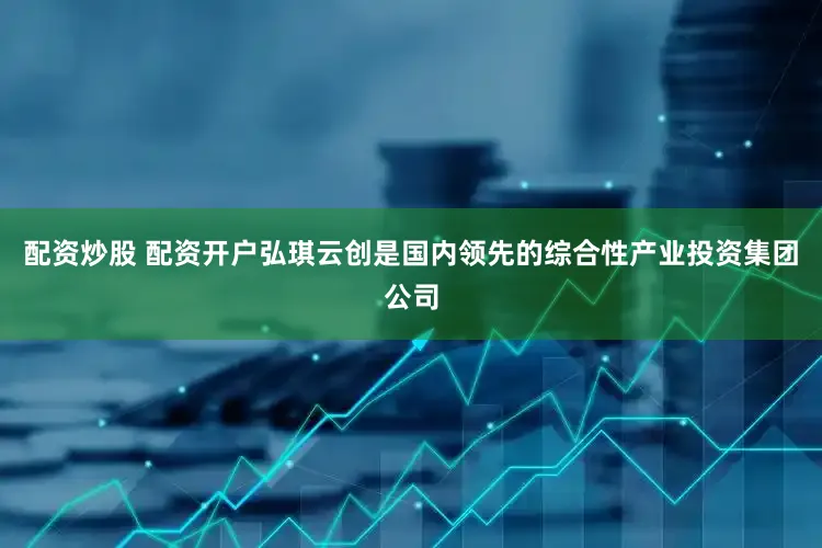 配资炒股 配资开户弘琪云创是国内领先的综合性产业投资集团公司