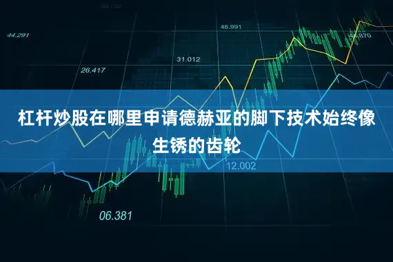杠杆炒股在哪里申请德赫亚的脚下技术始终像生锈的齿轮